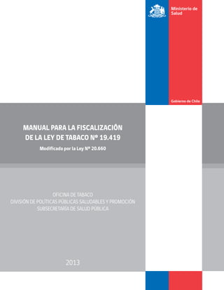 MANUAL PARA LA FISCALIZACIÓN
DE LA LEY DE TABACO Nº 19.419
Modificada por la Ley Nº 20.660
OFICINA DE TABACO
DIVISIÓN DE POLÍTICAS PÚBLICAS SALUDABLES Y PROMOCIÓN
SUBSECRETARÍA DE SALUD PÚBLICA
2013
 