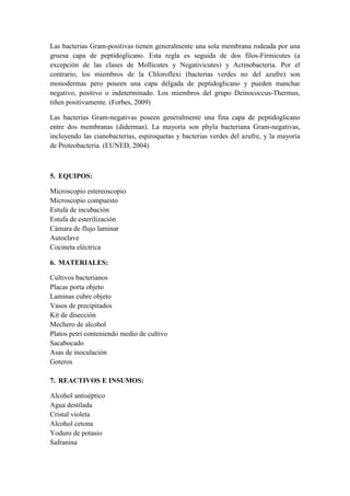 Las bacterias Gram-positivas tienen generalmente una sola membrana rodeada por una
gruesa capa de peptidoglicano. Esta regla es seguida de dos filos-Firmicutes (a
excepción de las clases de Mollicutes y Negativicutes) y Actinobacteria. Por el
contrario, los miembros de la Chloroflexi (bacterias verdes no del azufre) son
monodermas pero poseen una capa delgada de peptidoglicano y pueden manchar
negativo, positivo o indeterminado. Los miembros del grupo Deinococcus-Thermus,
tiñen positivamente. (Forbes, 2009)
Las bacterias Gram-negativas poseen generalmente una fina capa de peptidoglicano
entre dos membranas (didermas). La mayoría son phyla bacteriana Gram-negativas,
incluyendo las cianobacterias, espiroquetas y bacterias verdes del azufre, y la mayoría
de Proteobacteria. (EUNED, 2004)
5. EQUIPOS:
Microscopio estereoscopio
Microscopio compuesto
Estufa de incubación
Estufa de esterilización
Cámara de flujo laminar
Autoclave
Cocineta eléctrica
6. MATERIALES:
Cultivos bacterianos
Placas porta objeto
Laminas cubre objeto
Vasos de precipitados
Kit de disección
Mechero de alcohol
Platos petri conteniendo medio de cultivo
Sacabocado
Asas de inoculación
Goteros
7. REACTIVOS E INSUMOS:
Alcohol antiséptico
Agua destilada
Cristal violeta
Alcohol cetona
Yoduro de potasio
Safranina
 