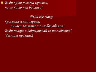  Бъди като розата красива,Бъди като розата красива,
но не като нея бодлива!но не като нея бодлива!
Бъди все такаБъди все така
красива,весела,игрива,красива,весела,игрива,
винаги засмяна и с любов обляна!винаги засмяна и с любов обляна!
Бъди нежна и добра,отдай се на любовта!Бъди нежна и добра,отдай се на любовта!
Честит празник!Честит празник!
 