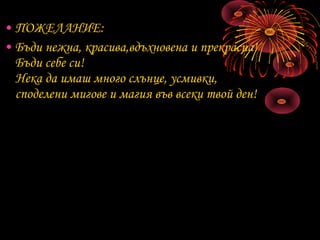 • ПОЖЕЛАНИЕ:
• Бъди нежна, красива,вдъхновена и прекрасна!
Бъди себе си!
Нека да имаш много слънце, усмивки,
споделени мигове и магия във всеки твой ден!
 