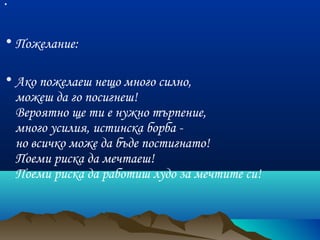 •
• Пожелание:
• Ако пожелаеш нещо много силно,
можеш да го посигнеш!
Вероятно ще ти е нужно търпение,
много усилия, истинска борба -
но всичко може да бъде постигнато!
Поеми риска да мечтаеш!
Поеми риска да работиш лудо за мечтите си!

 