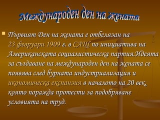  Първият Ден на жената е отбелязан наПървият Ден на жената е отбелязан на
23 февруари23 февруари 19091909г. вг. в САЩСАЩ по инициатива напо инициатива на
Американската социалистическа партия.ИдеятаАмериканската социалистическа партия.Идеята
за създаване на международен ден на жената сеза създаване на международен ден на жената се
появява след бурната индустриализация ипоявява след бурната индустриализация и
икономическа експанзияикономическа експанзия в началото на 20 век,в началото на 20 век,
която поражда протести за подобряванекоято поражда протести за подобряване
условията на труд.условията на труд.
 
