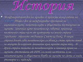  Международният ден на жената се празнува всяка година наМеждународният ден на жената се празнува всяка година на
8 март8 март. Това е ден за международно признание на. Това е ден за международно признание на
икономическите, политическите и обществени постижения наикономическите, политическите и обществени постижения на
жените. Започнал като политическо събитие, празникажените. Започнал като политическо събитие, празника
постепенно става част от културата на много странипостепенно става част от културата на много страни
(предимно страните от бившия Съветски блок). В някои(предимно страните от бившия Съветски блок). В някои
страни денят губи политическия си облик и става просто поводстрани денят губи политическия си облик и става просто повод
за мъжете да изразят внимание към жените около тях . Вза мъжете да изразят внимание към жените около тях . В
други страни темата за политическите и човешки права надруги страни темата за политическите и човешки права на
жените, отстоявани от ООН, са силно застъпени, и нажените, отстоявани от ООН, са силно застъпени, и на
политическата, и обществени борба на жените по света се гледаполитическата, и обществени борба на жените по света се гледа
отговорно и с надежда.отговорно и с надежда.
 