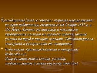 Календарната дата се свързва с първата масова прояваКалендарната дата се свързва с първата масова проява
на жени работнички, състояла се на 8 март 1857г. вна жени работнички, състояла се на 8 март 1857г. в
Ню Йорк. Жените от шивашки и текстилниНю Йорк. Жените от шивашки и текстилни
предприятия излизат на протест против лошитепредприятия излизат на протест против лошите
условия на труд и ниските заплати. Работничките саусловия на труд и ниските заплати. Работничките са
атакувани и разпръснати от полицията.атакувани и разпръснати от полицията.
 Бъди нежна, красива,вдъхновена и прекрасна!Бъди нежна, красива,вдъхновена и прекрасна!
Бъди себе си!Бъди себе си!
Нека да имаш много слънце, усмивки,Нека да имаш много слънце, усмивки,
споделени мигове и магия във всеки твой ден!споделени мигове и магия във всеки твой ден!
 
