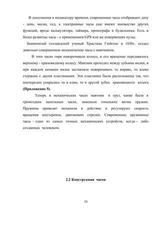 В дополнении к индикатору времени, современные часы отображают дату
- день, месяц, год, а электронные часы еще имеют множество других
функций, вроде калькулятора, таймера, хронографа и будильника. Есть и
более развитые часы - с применением GPS или же измеряющих пульс.
Знаменитый голландский ученый Христиан Гюйгенс в 1656г. создал
довольно совершенные механические часы с маятником.
В этих часах гиря поворачивала колесо, и его вращение передавалось
верхнему - храповидному колесу. Маятник проходил между зубьями вилки, и
при каждом качании вилка заставляла поворачивать то вправо, то влево
стержень с двумя пластинками. Эти пластинки были расположены так, что
поочередно упирались то в один, то в другой зубец храповидного колеса
(Приложение 5).
Теперь в механических часах маятник и груз, какие были в
громоздких напольных часах, заменили тоненькие витки пружин.
Пружины приводят механизм в действие и регулируют скорость
вращения шестеренок, двигающих стрелки. Современные пружинные
часы – одно из самых точных механических устройств, когда - либо
созданных человеком.
2.2 Конструкция часов
10
 