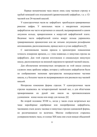 Первые механические часы имели лишь одну часовую стрелку и
грубый немецкий или итальянский (древнечешский) циферблат, т.е. с 12-
часовой или 24-часовой шкалой.
У однострелочных часов на циферблате преобладали гравированные
римские цифры. У напольных часов с квадратным латунным
циферблатом мы часто встречаемся со шкалой, выгравированной в самом
латунном кольце, прикрепленном к некруглой циферблатной плите.
Видимые части циферблатной плиты вокруг кольца украшались
гравированными орнаментами или же литыми латунными рельефными
аппликациями, расположенными, прежде всего в углах циферблата.[5]
С маятниковыми часами пришла в хронометрию повышенная
точность измерения времени, а с этим появилась и минутная стрелка на
циферблате. Для этой стрелки изготовляли и специальную минутную
шкалу, расположенную на внешней окружности прежней часовой шкалы.
Для обозначения пятиминутных интервалов на этой шкале сначала
служили лишь арабские цифры, которые у небольших циферблатов были
по соображениям экономии пространства непосредственно частями
шкалы, а у больших часов их выгравировывали или рисовали над часовой
шкалой.
Интересны изменения формы стрелок. У однострелочных часов
стрелки надевались на четырехгранный часовой вал, а для облегчения
проворачивания их рукой они имели на противоположном
удлиненном конце носик или опору для пальца. [6]
Во второй половине XVIII в., когда у часов стали встречаться все
чаще неразборные серебряные или посеребренные циферблаты,
часовщики стали делать часовые и минутные стрелки одинаковой формы,
но различающиеся по величине. Многие изобретатели старались
усовершенствовать часы, и в конце XIX века они стали вещью обыденной
11
 