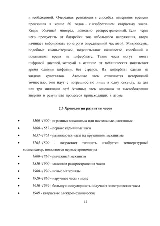 и необходимой. Очередная революция в способах измерения времени
произошла в конце 60 годов – с изобретением кварцевых часов.
Кварц обычный минерал, довольно распространенный. Если через
него пропустить от батарейки ток небольшого напряжения, кварц
начинает вибрировать со строго определенной частотой. Микросхемы,
подобные компьютерным, подсчитывают количество колебаний и
показывают время на циферблате. Такие часы могут иметь
цифровой дисплей, который в отличие от механических показывает
время одними цифрами, без стрелок. Их циферблат сделан из
жидких кристаллов. Атомные часы отличаются невероятной
точностью, они идут с погрешностью лишь в одну секунду, за два
или три миллиона лет! Атомные часы основаны на высвобождении
энергии в результате процессов происходящих в атоме
2.3 Хронология развития часов
• 1500–1600 - огромные механизмы или настольные, настенные
• 1600–1657 - первые карманные часы
• 1657–1765 - развиваются часы на пружинном механизме
• 1765–1800 - возрастает точность, изобретен температурный
компенсатор, появляются первые хронометры
• 1800–1850 - рычажный механизм
• 1850–1900 - массовое распространение часов
• 1900–1920 - новые материалы
• 1920–1950 - наручные часы в моде
• 1950–1969 - большую популярность получают электрические часы
• 1969 - кварцевые электромеханические
12
 