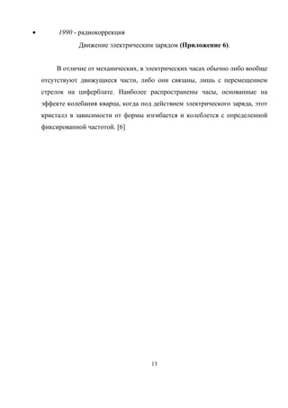 • 1990 - радиокоррекция
Движение электрическим зарядом (Приложение 6).
В отличие от механических, в электрических часах обычно либо вообще
отсутствуют движущиеся части, либо они связаны, лишь с перемещением
стрелок на циферблате. Наиболее распространены часы, основанные на
эффекте колебания кварца, когда под действием электрического заряда, этот
кристалл в зависимости от формы изгибается и колеблется с определенной
фиксированной частотой. [6]
13
 