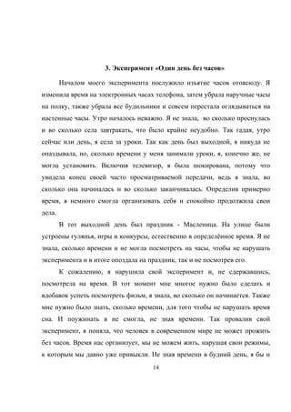 3. Эксперимент «Один день без часов»
Началом моего эксперимента послужило изъятие часов отовсюду. Я
изменила время на электронных часах телефона, затем убрала наручные часы
на полку, также убрала все будильники и совсем перестала оглядываться на
настенные часы. Утро началось неважно. Я не знала, во сколько проснулась
и во сколько села завтракать, что было крайне неудобно. Так гадая, утро
сейчас или день, я села за уроки. Так как день был выходной, я никуда не
опаздывала, но, сколько времени у меня занимали уроки, я, конечно же, не
могла установить. Включив телевизор, я была шокирована, потому что
увидела конец своей часто просматриваемой передачи, ведь я знала, во
сколько она начиналась и во сколько заканчивалась. Определив примерно
время, я немного смогла организовать себя и спокойно продолжила свои
дела.
В тот выходной день был праздник - Масленица. На улице были
устроены гулянья, игры и конкурсы, естественно в определённое время. Я не
знала, сколько времени и не могла посмотреть на часы, чтобы не нарушать
эксперимента и в итоге опоздала на праздник, так и не посмотрев его.
К сожалению, я нарушила свой эксперимент и, не сдержавшись,
посмотрела на время. В тот момент мне многое нужно было сделать и
вдобавок успеть посмотреть фильм, я знала, во сколько он начинается. Также
мне нужно было знать, сколько времени, для того чтобы не нарушать время
сна. И поужинать я не смогла, не зная времени. Так провалив свой
эксперимент, я поняла, что человек в современном мире не может прожить
без часов. Время нас организует, мы не можем жить, нарушая свои режимы,
к которым мы давно уже привыкли. Не зная времени в будний день, я бы и
14
 