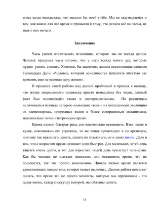 вовсе везде опаздывала, что мешало бы моей учёбе. Мы не задумываемся о
том, как важно для нас время и привыкли к тому, что делаем всё по часам, не
зная о них ничего.
Заключение
Часы умеют отсчитывать мгновения, которые мы не всегда ценим.
Человек придумал часы потому, что у него всегда много дел, которые
нужно успеть сделать. Хотелось бы закончить данное исследование словами
Сальвадора Дали: «Человек, который осмеливается потратить впустую час
времени, еще не осознал цену жизни».
В процессе своей работы над данной проблемой я пришла к выводу,
что жизнь современного человкека просто немыслима без часов, данный
факт был подтверждён также и экспериментально. По различным
источникам я изучила историю появления часов и их постепенную эволюцию
от элементарных, природных видов к более совершенным механизмам,
максимально точно измеряющим время.
Время словно быстрая река, его невозможно остановить. Взяв песок в
кулак, невозможно его удержать, то же самое происходит и со временем,
поэтому так важно его ценить, ценить не только его, но и свою жизнь. Дело в
том, что с возрастом время начинает идти быстрее. Для маленьких детей день
тянется очень долго, а вот для взрослых людей день пролетает незаметно.
Как бы человек не пытался замедлить или остановить время, это не
получается, так это просто невозможно. Иногда только время является
единственным лекарством, которое может вылечить. Данная работа помогает
понять, что время это не просто моменты, которые мы переживаем - это
целая жизнь, каждую секунду которой, мы обязаны ценить.
15
 