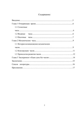 Содержание:
Введение............................................................................................................3
Глава 1 Отмеряющие время............................................................................6
1.1 Солнечные
часы...............................................................................................................6
1.2 Водяные часы...................................................................................6
1.3 Песочные часы...................................................................................7
Глава 2 Механические часы............................................................................9
1.1 История возникновения механических
часов……………………………………………………………………….9
1.2 Конструкция часов...............................................................................11
1.3 Хронология развития часов……………………………………..…....12
Глава 3 Эксперимент «Один день без часов».................................................14
Заключение…....................................................................................................15
Список литературы.........................................................................................16
Приложения………………………………………………………………...…17
2
 