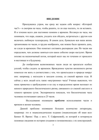 ВВЕДЕНИЕ
Проснувшись утром, мы сразу же задаем себе вопрос: «Который
час?» - и смотрим на часы, чтобы решить, то ли еще поспать, то ли вставать.
И в течении всего дня постоянно помним о времени. Взглянув на часы, мы
понимаем, что пора, скажем, уходить или обедать, встречаться с другом или
включать любимую телепередачу. В самом деле, буквально вся наша жизнь
организована по часам, и трудно вообразить, как можно было прожить день,
не следя за временем. Оно помогает составить распорядок дня. По часам мы
определяем, чем должны заняться или какое событие скоро наступит. Время
похоже на нескончаемый поток, который несет нас по течению от прошлого
в настоящее и к будущему.
До изобретения всевозможных часов люди не прилагали особых
усилий, чтобы следить за временем. Врожденное чувство жизненного ритма
помогало им жить в соответствии с тем, что происходило в природе вокруг
них: например, с восходом и заходом солнца, со сменой времен года. И
сейчас у всех людей есть такие «внутренние» часы! Ученые выяснили, что
наша привычка к пробуждению и ко сну в определенное время вытекает из
некоего природного биологического ритма, связанного со сменой светлого и
темного времени суток. Эксперименты показали, что биологические часы
человека отсчитывают циклы в 25 часов.
Исследование посвящено проблеме использования часов и
времени в жизни человека.
Данной проблеме посвящено большое количество литературы,
например: это и энциклопедические издания (энциклопедия «Я знаю все»
Беннет П. Время./ Пер. с англ. Т. Сафроновой), из которой я почерпнула
основные сведения из истории создания и познакомилась с их конструкцией.
3
 