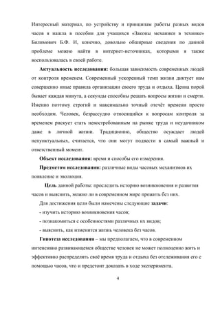 Интересный материал, по устройству и принципам работы разных видов
часов я нашла в пособии для учащихся «Законы механики в технике»
Билимович Б.Ф. И, конечно, довольно обширные сведения по данной
проблеме можно найти в интернет-источниках, которыми я также
воспользовалась в своей работе.
Актуальность исследования: большая зависимость современных людей
от контроля временем. Современный ускоренный темп жизни диктует нам
совершенно иные правила организации своего труда и отдыха. Ценна порой
бывает каждая минута, а секунды способны решать вопросы жизни и смерти.
Именно поэтому строгий и максимально точный отсчёт времени просто
необходим. Человек, безрассудно относящийся к вопросам контроля за
временем рискует стать невостребованным на рынке труда и неудачником
даже в личной жизни. Традиционно, общество осуждает людей
непунктуальных, считается, что они могут подвести в самый важный и
ответственный момент.
Объект исследования: время и способы его измерения.
Предметом исследования: различные виды часовых механизмов их
появление и эволюция.
Цель данной работы: проследить историю возникновения и развития
часов и выяснить, можно ли в современном мире прожить без них.
Для достижения цели были намечены следующие задачи:
- изучить историю возникновения часов;
- познакомиться с особенностями различных их видов;
- выяснить, как изменится жизнь человека без часов.
Гипотеза исследования – мы предполагаем, что в современном
интенсивно развивающемся обществе человек не может полноценно жить и
эффективно распределять своё время труда и отдыха без отслеживания его с
помощью часов, что и предстоит доказать в ходе эксперимента.
4
 