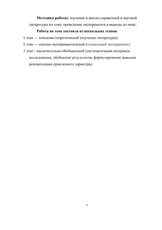 Методика работы: изучение и анализ справочной и научной
литературы по теме; проведение эксперимента и выводы по нему.
Работа по теме состояла из нескольких этапов:
1 этап — поисково-теоретический (изучение литературы);
2 этап — опытно-экспериментальный (социальный эксперимент);
3 этап - заключительно-обобщающий (систематизация материала
исследования, обобщение результатов, формулирование выводов
рекомендации прикладного характера).
5
 