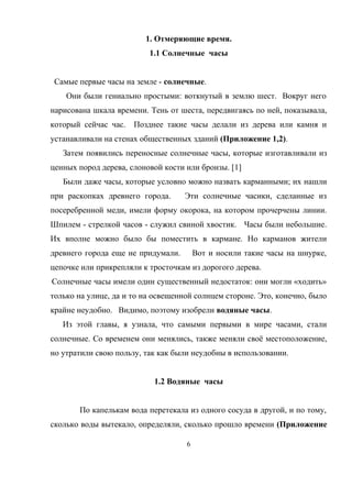 1. Отмеряющие время.
1.1 Солнечные часы
Самые первые часы на земле - солнечные.
Они были гениально простыми: воткнутый в землю шест. Вокруг него
нарисована шкала времени. Тень от шеста, передвигаясь по ней, показывала,
который сейчас час. Позднее такие часы делали из дерева или камня и
устанавливали на стенах общественных зданий (Приложение 1,2).
Затем появились переносные солнечные часы, которые изготавливали из
ценных пород дерева, слоновой кости или бронзы. [1]
Были даже часы, которые условно можно назвать карманными; их нашли
при раскопках древнего города. Эти солнечные часики, сделанные из
посеребренной меди, имели форму окорока, на котором прочерчены линии.
Шпилем - стрелкой часов - служил свиной хвостик. Часы были небольшие.
Их вполне можно было бы поместить в кармане. Но карманов жители
древнего города еще не придумали. Вот и носили такие часы на шнурке,
цепочке или прикрепляли к тросточкам из дорогого дерева.
Солнечные часы имели один существенный недостаток: они могли «ходить»
только на улице, да и то на освещенной солнцем стороне. Это, конечно, было
крайне неудобно. Видимо, поэтому изобрели водяные часы.
Из этой главы, я узнала, что самыми первыми в мире часами, стали
солнечные. Со временем они менялись, также меняли своё местоположение,
но утратили свою пользу, так как были неудобны в использовании.
1.2 Водяные часы
По капелькам вода перетекала из одного сосуда в другой, и по тому,
сколько воды вытекало, определяли, сколько прошло времени (Приложение
6
 