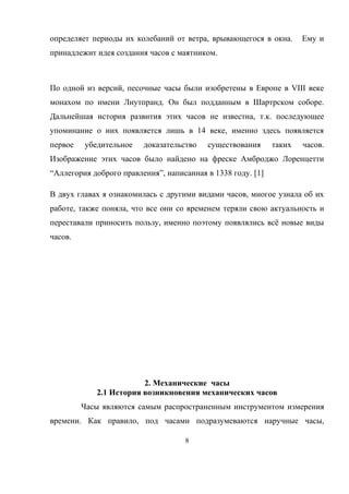 определяет периоды их колебаний от ветра, врывающегося в окна. Ему и
принадлежит идея создания часов с маятником.
По одной из версий, песочные часы были изобретены в Европе в VIII веке
монахом по имени Лиутпранд. Он был подданным в Шартрском соборе.
Дальнейшая история развития этих часов не известна, т.к. последующее
упоминание о них появляется лишь в 14 веке, именно здесь появляется
первое убедительное доказательство существования таких часов.
Изображение этих часов было найдено на фреске Амброджо Лоренцетти
“Аллегория доброго правления”, написанная в 1338 году. [1]
В двух главах я ознакомилась с другими видами часов, многое узнала об их
работе, также поняла, что все они со временем теряли свою актуальность и
переставали приносить пользу, именно поэтому появлялись всё новые виды
часов.
2. Механические часы
2.1 История возникновения механических часов
Часы являются самым распространенным инструментом измерения
времени. Как правило, под часами подразумеваются наручные часы,
8
 