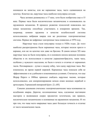 носящееся на запястье, или же карманные часы, часто одевающиеся на
цепочку. Конечно же, наручные часы наиболее популярны сегодня.
Часы активно развивались в 17 веке, хотя были изобретены еще в 15
веке. Первые часы были исключительно механические и основывались на
пружинном механизме. В процессе развития технологий появлялись все
новые механизмы способные участвовать в измерении времени. Так,
например, помимо пружины в качестве колебательной системы
использовались вибрация кварца или же различные электромагнитные
системы. Первые же цифровые электронные часы появились в 1970 году.
Наручные часы стали популярны только в 1920х годах. До этого
наиболее распространены были карманные часы, которые носили просто в
кармане, или же на цепочке или даже на брелоке. В самом начале XX века
наручные часы не были популярны, их в основном носила женская половина
общества и их использовали в качестве украшения-браслета, такие часы,
особенно у мужского населения, не были в почете в отличие от карманных
часов. Поговаривали - лучше я надену юбку, чем одену наручные часы. Все
изменилось во время первой мировой. Карманные часы показали себя не
эффективными и не удобными в изменившихся условиях. Считается, что еще
Жерар Перего в 1880ых приказал снабдить наручные часами, которые
использовались для синхронизирования начала атаки военных кораблей и
артиллерии, Германский имперский флот. [3, с85]
Самыми дешевыми считались электромеханические часы основанные на
колебаниях кварца. Дорогие, коллекционные часы, сделанные настоящим
мастером и являющиеся скорее предметом эстетически, как правило,
исключительно механические и основанные на пружинном механизме. И это
при том, что чаще всего кварцевые часы дают большую точность в отличие
от чисто механических часов.
9
 