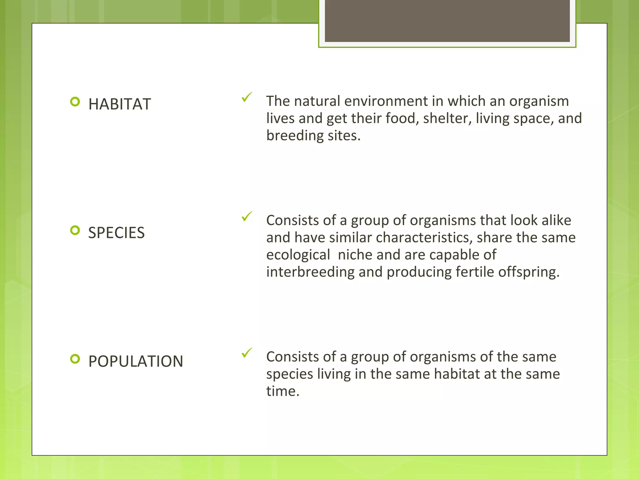  HABITAT
 SPECIES
 POPULATION
 The natural environment in which an organism
lives and get their food, shelter, living space, and
breeding sites.
 Consists of a group of organisms that look alike
and have similar characteristics, share the same
ecological niche and are capable of
interbreeding and producing fertile offspring.
 Consists of a group of organisms of the same
species living in the same habitat at the same
time.
 