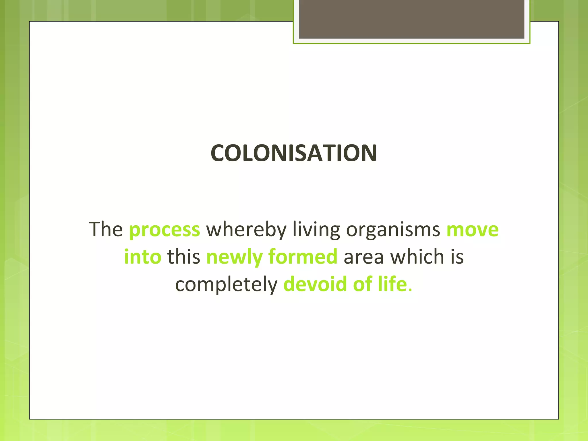 COLONISATION
The process whereby living organisms move
into this newly formed area which is
completely devoid of life.
 