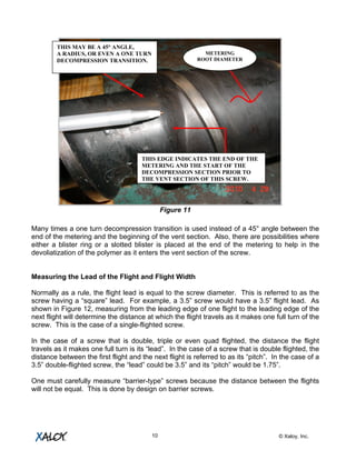 © Xaloy, Inc.10
Figure 11
Many times a one turn decompression transition is used instead of a 45° angle between the
end of the metering and the beginning of the vent section. Also, there are possibilities where
either a blister ring or a slotted blister is placed at the end of the metering to help in the
devoliatization of the polymer as it enters the vent section of the screw.
Measuring the Lead of the Flight and Flight Width
Normally as a rule, the flight lead is equal to the screw diameter. This is referred to as the
screw having a “square” lead. For example, a 3.5” screw would have a 3.5” flight lead. As
shown in Figure 12, measuring from the leading edge of one flight to the leading edge of the
next flight will determine the distance at which the flight travels as it makes one full turn of the
screw. This is the case of a single-flighted screw.
In the case of a screw that is double, triple or even quad flighted, the distance the flight
travels as it makes one full turn is its “lead”. In the case of a screw that is double flighted, the
distance between the first flight and the next flight is referred to as its “pitch”. In the case of a
3.5” double-flighted screw, the “lead” could be 3.5” and its “pitch” would be 1.75”.
One must carefully measure “barrier-type” screws because the distance between the flights
will not be equal. This is done by design on barrier screws.
METERING
ROOT DIAMETER
THIS MAY BE A 45° ANGLE,
A RADIUS, OR EVEN A ONE TURN
DECOMPRESSION TRANSITION.
THIS EDGE INDICATES THE END OF THE
METERING AND THE START OF THE
DECOMPRESSION SECTION PRIOR TO
THE VENT SECTION OF THIS SCREW.
 