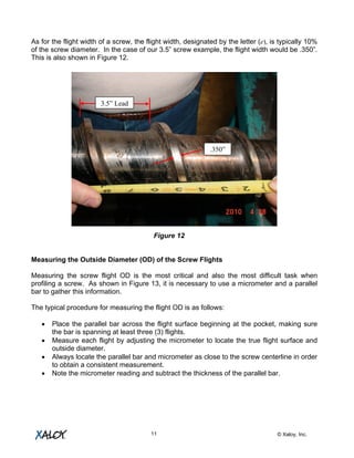 © Xaloy, Inc.11
As for the flight width of a screw, the flight width, designated by the letter (e), is typically 10%
of the screw diameter. In the case of our 3.5” screw example, the flight width would be .350”.
This is also shown in Figure 12.
Figure 12
Measuring the Outside Diameter (OD) of the Screw Flights
Measuring the screw flight OD is the most critical and also the most difficult task when
profiling a screw. As shown in Figure 13, it is necessary to use a micrometer and a parallel
bar to gather this information.
The typical procedure for measuring the flight OD is as follows:
• Place the parallel bar across the flight surface beginning at the pocket, making sure
the bar is spanning at least three (3) flights.
• Measure each flight by adjusting the micrometer to locate the true flight surface and
outside diameter.
• Always locate the parallel bar and micrometer as close to the screw centerline in order
to obtain a consistent measurement.
• Note the micrometer reading and subtract the thickness of the parallel bar.
.350”
3.5” Lead
 