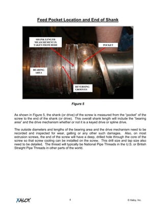 © Xaloy, Inc.4
Feed Pocket Location and End of Shank
Figure 5
As shown in Figure 5, the shank (or drive) of the screw is measured from the “pocket” of the
screw to the end of the shank (or drive). This overall shank length will include the “bearing
area” and the drive mechanism whether or not it is a keyed drive or spline drive.
The outside diameters and lengths of the bearing area and the drive mechanism need to be
recorded and inspected for wear, galling or any other such damages. Also, on most
extrusion screws, the end of the screw will have a deep, drilled hole through the core of the
screw so that screw cooling can be installed on the screw. This drill size and tap size also
need to be detailed. The thread will typically be National Pipe Threads in the U.S. or British
Straight Pipe Threads in other parts of the world.
POCKET
SHANK LENGTH
MEASUREMENT IS
TAKEN FROM HERE
BEARING
AREA
REVERSING
GROOVES
 