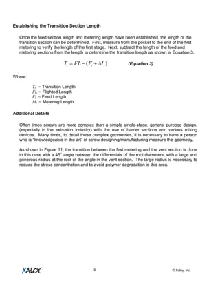 © Xaloy, Inc.9
Establishing the Transition Section Length
Once the feed section length and metering length have been established, the length of the
transition section can be determined. First, measure from the pocket to the end of the first
metering to verify the length of the first stage. Next, subtract the length of the feed and
metering sections from the length to determine the transition length as shown in Equation 3.
)( lll
MFFLT +−= (Equation 3)
Where:
Tl = Transition Length
FL = Flighted Length
Fl = Feed Length
Ml = Metering Length
Additional Details
Often times screws are more complex than a simple single-stage, general purpose design,
(especially in the extrusion industry) with the use of barrier sections and various mixing
devices. Many times, to detail these complex geometries, it is necessary to have a person
who is “knowledgeable in the art” of screw designing/manufacturing measure the geometry.
As shown in Figure 11, the transition between the first metering and the vent section is done
in this case with a 45° angle between the differentials of the root diameters, with a large and
generous radius at the root of the angle in the vent section. The large radius is necessary to
reduce the stress concentration and to avoid polymer degradation in this area.
 