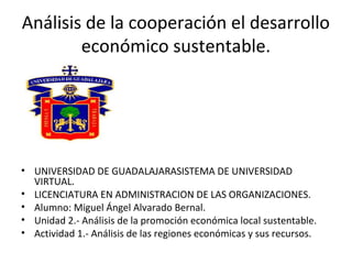 Análisis de la cooperación el desarrollo
económico sustentable.
• UNIVERSIDAD DE GUADALAJARASISTEMA DE UNIVERSIDAD
VIRTUAL.
• LICENCIATURA EN ADMINISTRACION DE LAS ORGANIZACIONES.
• Alumno: Miguel Ángel Alvarado Bernal.
• Unidad 2.- Análisis de la promoción económica local sustentable.
• Actividad 1.- Análisis de las regiones económicas y sus recursos.
 