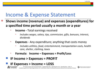 © Family Economics & Financial Education – Updated May 2011 – Spending Plan Unit – Spending Plans – Slide 14
Funded by a grant from Take Charge America, Inc. to the Norton School of Family and Consumer Sciences at the University of Arizona
1.15.2.G1
Income & Expense Statement
 Shows income (revenue) and expenses (expenditures) for
a specified time period usually a month or a year
• Income - Total earnings received
• Includes wages, salary, tips, commission, gifts, bonuses, interest,
dividends
• Expenses - Any expenditure; anything that costs money
• Includes utilities, food, entertainment, transportation costs, health
care, shelter, clothing, taxes
• Formula: Income – Expenses = Profit/Loss
 IF Income > Expenses = PROFIT
 IF Expenses > Income = LOSS
 