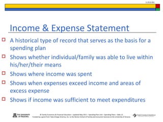 © Family Economics & Financial Education – Updated May 2011 – Spending Plan Unit – Spending Plans – Slide 15
Funded by a grant from Take Charge America, Inc. to the Norton School of Family and Consumer Sciences at the University of Arizona
1.15.2.G1
Income & Expense Statement
 A historical type of record that serves as the basis for a
spending plan
 Shows whether individual/family was able to live within
his/her/their means
 Shows where income was spent
 Shows when expenses exceed income and areas of
excess expense
 Shows if income was sufficient to meet expenditures
 