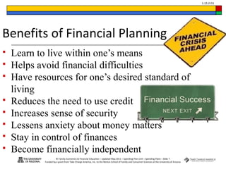 © Family Economics & Financial Education – Updated May 2011 – Spending Plan Unit – Spending Plans – Slide 7
Funded by a grant from Take Charge America, Inc. to the Norton School of Family and Consumer Sciences at the University of Arizona
1.15.2.G1
Benefits of Financial Planning
 Learn to live within one’s means
 Helps avoid financial difficulties
 Have resources for one’s desired standard of
living
 Reduces the need to use credit
 Increases sense of security
 Lessens anxiety about money matters
 Stay in control of finances
 Become financially independent
 