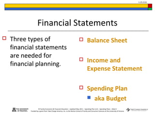 © Family Economics & Financial Education – Updated May 2011 – Spending Plan Unit – Spending Plans – Slide 8
Funded by a grant from Take Charge America, Inc. to the Norton School of Family and Consumer Sciences at the University of Arizona
1.15.2.G1
Financial Statements
 Three types of
financial statements
are needed for
financial planning.
 Balance Sheet
 Income and
Expense Statement
 Spending Plan
 aka Budget
 