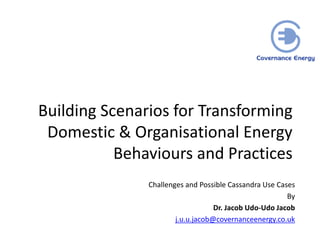 Building Scenarios for Transforming
Domestic & Organisational Energy
Behaviours and Practices
Challenges and Possible Cassandra Use Cases
By
Dr. Jacob Udo-Udo Jacob
j.u.u.jacob@covernanceenergy.co.uk
 