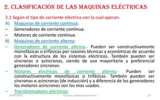 2. CLASIFICACIÓN DE LAS MAQUINAS ELÉCTRICAS
2.1 Según el tipo de corriente eléctrica con la cual operan.
A) Maquinas de corriente continua:
– Generadores de corriente continua.
– Motores de corriente continua.
B) Maquinas de corriente alterna:
– Generadores de corriente alterna.- Pueden ser constructivamente
monofásicas o trifásicas por razones técnicas y económicas de acuerdo
con la estructura de los sistemas eléctricos. También pueden ser
síncronas o asíncronas, siendo de uso mayoritario y preferencial
generadores síncronos.
– Motores electricos de corriente alterna.- Pueden ser
constructivamente monofásicas o trifásicas. También pueden ser
síncronas o asíncronas (de inducción) y a diferencia de los generadores
los motores asíncronos son los mas usados.
– Transformadores eléctricos.
09/07/2013 Circuitos y Máquinas Eléctricas 20
 