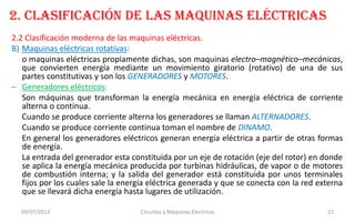 2. CLASIFICACIÓN DE LAS MAQUINAS ELÉCTRICAS
2.2 Clasificación moderna de las maquinas eléctricas.
B) Maquinas eléctricas rotativas:
o maquinas eléctricas propiamente dichas, son maquinas electro–magnético–mecánicas,
que convierten energía mediante un movimiento giratorio (rotativo) de una de sus
partes constitutivas y son los GENERADORES y MOTORES.
– Generadores eléctricos:
Son máquinas que transforman la energía mecánica en energía eléctrica de corriente
alterna o continua.
Cuando se produce corriente alterna los generadores se llaman ALTERNADORES.
Cuando se produce corriente continua toman el nombre de DINAMO.
En general los generadores eléctricos generan energía eléctrica a partir de otras formas
de energía.
La entrada del generador esta constituida por un eje de rotación (eje del rotor) en donde
se aplica la energía mecánica producida por turbinas hidráulicas, de vapor o de motores
de combustión interna; y la salida del generador está constituida por unos terminales
fijos por los cuales sale la energía eléctrica generada y que se conecta con la red externa
que se llevará dicha energía hasta lugares de utilización.
09/07/2013 Circuitos y Máquinas Eléctricas 22
 