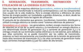 3. generación, transmisión, distribución y
utilización de la energía eléctrica.
Estos tres tipos de maquinas eléctricas (generadores, motores y transformadores)
son los que han transformado la industria contemporánea y son los componentes
mas usuales de la vida moderna. Pero la energía eléctrica a diferencia de otras
formas de energía pueden ser trasladadas a grandes distancias, es decir, desde los
lugares de generación hasta los lugares de utilización.
El conjunto de los elementos que generan, transforman, transmiten, distribuyen y
utilizan la energia eléctrica se conoce como “sistemas eléctricos de potencia”.
Generadores en el sistema.- Los generadores reciben energía mecánica (en forma
de rotación) en el eje de su parte retorica y la transforman en energía eléctrica a
una determinada tensión de generación (VG) y corriente de generación (IG) y la
entrega a través de sus terminales (salida eléctrica) a la red exterior, pero debido a
que altas corrientes no se puede transmitir por los cables de transmisión,
entonces se hará necesariamente una transformación de la tensión de generación
hasta altas tensiones de transmisión (Vt) y las altas corrientes de generación hasta
bajas corrientes transportables (It) por los cables de alta tensión.
09/07/2013 Circuitos y Máquinas Eléctricas 24
 
