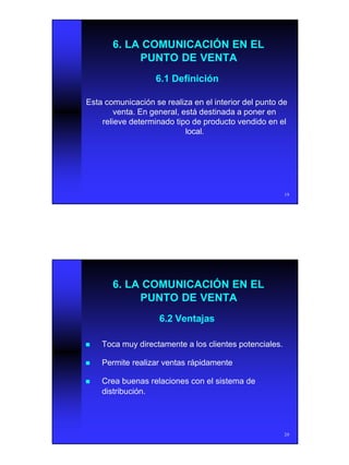 10
19
6. LA COMUNICACIÓN EN EL6. LA COMUNICACIÓN EN EL
PUNTO DE VENTAPUNTO DE VENTA
6.1 Definición6.1 Definición
Esta comunicación se realiza en el interior del punto deEsta comunicación se realiza en el interior del punto de
venta. En general, está destinada a poner enventa. En general, está destinada a poner en
relieve determinado tipo de producto vendido en elrelieve determinado tipo de producto vendido en el
local.local.
20
6. LA COMUNICACIÓN EN EL6. LA COMUNICACIÓN EN EL
PUNTO DE VENTAPUNTO DE VENTA
6.2 Ventajas6.2 Ventajas
nn Toca muy directamente a los clientes potenciales.Toca muy directamente a los clientes potenciales.
nn Permite realizar ventas rápidamentePermite realizar ventas rápidamente
nn Crea buenas relaciones con el sistema deCrea buenas relaciones con el sistema de
distribución.distribución.
 