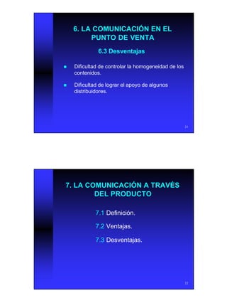 11
21
6. LA COMUNICACIÓN EN EL6. LA COMUNICACIÓN EN EL
PUNTO DE VENTAPUNTO DE VENTA
6.3 Desventajas6.3 Desventajas
nn Dificultad de controlar la homogeneidad de losDificultad de controlar la homogeneidad de los
contenidos.contenidos.
nn Dificultad de lograr el apoyo de algunosDificultad de lograr el apoyo de algunos
distribuidores.distribuidores.
22
7. LA COMUNICACIÓN A TRAVÉS7. LA COMUNICACIÓN A TRAVÉS
DEL PRODUCTODEL PRODUCTO
7.17.1 Definición.Definición.
7.27.2 Ventajas.Ventajas.
7.37.3 Desventajas.Desventajas.
 