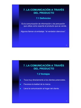 12
23
7. LA COMUNICACIÓN A TRAVÉS7. LA COMUNICACIÓN A TRAVÉS
DEL PRODUCTODEL PRODUCTO
7.1 Definición7.1 Definición
Es la comunicación de información o de persuaciónEs la comunicación de información o de persuación
que utiliza como soporte el producto que se vende.que utiliza como soporte el producto que se vende.
Algunos llaman al embalaje: “el vendedor silencioso”.Algunos llaman al embalaje: “el vendedor silencioso”.
24
7.2 Ventajas7.2 Ventajas
nn Toca muy directamente a los clientes potenciales.Toca muy directamente a los clientes potenciales.
nn Favorece la lealtad de la marca.Favorece la lealtad de la marca.
nn Lleva la comunicación al hogar del cliente.Lleva la comunicación al hogar del cliente.
7. LA COMUNICACIÓN A TRAVÉS7. LA COMUNICACIÓN A TRAVÉS
DEL PRODUCTODEL PRODUCTO
 