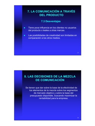 13
25
7.3 Desventajas7.3 Desventajas
nn Tiene poca influencia en los clientes no usuariosTiene poca influencia en los clientes no usuarios
del producto o leales a otras marcas.del producto o leales a otras marcas.
nn Las posibilidades de creatividad son limitadas enLas posibilidades de creatividad son limitadas en
comparación a los otros medios.comparación a los otros medios.
7. LA COMUNICACIÓN A TRAVÉS7. LA COMUNICACIÓN A TRAVÉS
DEL PRODUCTODEL PRODUCTO
26
8. LAS DECISIONES DE LA MEZCLA8. LAS DECISIONES DE LA MEZCLA
DE COMUNICACIÓNDE COMUNICACIÓN
Se tienen que dar sobre la base de la efectividad deSe tienen que dar sobre la base de la efectividad de
los elementos de la mezcla sobre los segmentoslos elementos de la mezcla sobre los segmentos
de mercado objetivo y sobre la base delde mercado objetivo y sobre la base del
presupuesto disponible, buscando maximizar lapresupuesto disponible, buscando maximizar la
rentabilidad para la empresa.rentabilidad para la empresa.
 