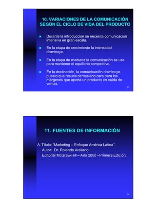 15
29
10. VARIACIONES DE LA COMUNICACIÓN10. VARIACIONES DE LA COMUNICACIÓN
SEGÚN EL CICLO DE VIDA DEL PRODUCTOSEGÚN EL CICLO DE VIDA DEL PRODUCTO
nn Durante la introducción se necesita comunicaciónDurante la introducción se necesita comunicación
intensiva en gran escala.intensiva en gran escala.
nn En la etapa de crecimiento la intensidadEn la etapa de crecimiento la intensidad
disminuye.disminuye.
nn En la etapa de madurez la comunicación se usaEn la etapa de madurez la comunicación se usa
para mantener el equilibrio competitivo.para mantener el equilibrio competitivo.
nn En la declinación, la comunicación disminuyeEn la declinación, la comunicación disminuye
puesto que resulta demasiado cara para lospuesto que resulta demasiado cara para los
márgenes que aporta un producto en caída demárgenes que aporta un producto en caída de
ventas.ventas.
30
11. FUENTES DE INFORMACIÓN11. FUENTES DE INFORMACIÓN
A. TA. Tíítulo:tulo: ““MarketingMarketing –– Enfoque AmEnfoque Améérica Latinarica Latina””..
Autor: Dr. Rolando Arellano.Autor: Dr. Rolando Arellano.
Editorial McGrawEditorial McGraw--HillHill –– AAñño 2000o 2000 -- Primera EdiciPrimera Edicióón.n.
 