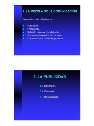 3
5
2. LA MEZCLA DE LA COMUNICACIÓN2. LA MEZCLA DE LA COMUNICACIÓN
Los medios más utilizados son:Los medios más utilizados son:
nn Publicidad.Publicidad.
nn Propaganda.Propaganda.
nn Relación personal con el cliente.Relación personal con el cliente.
nn Comunicación en el punto de venta.Comunicación en el punto de venta.
nn Comunicación a través del producto.Comunicación a través del producto.
6
3. LA PUBLICIDAD3. LA PUBLICIDAD
3.13.1 Definición.Definición.
3.23.2 Ventajas.Ventajas.
3.33.3 Desventajas.Desventajas.
 