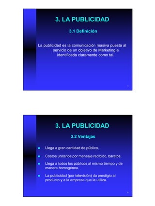 4
7
3. LA PUBLICIDAD3. LA PUBLICIDAD
3.1 Definición3.1 Definición
La publicidad es la comunicación masiva puesta alLa publicidad es la comunicación masiva puesta al
servicio de un objetivo de Marketing eservicio de un objetivo de Marketing e
identificada claramente como tal.identificada claramente como tal.
8
3. LA PUBLICIDAD3. LA PUBLICIDAD
3.2 Ventajas3.2 Ventajas
nn Llega a gran cantidad de público.Llega a gran cantidad de público.
nn Costos unitarios por mensaje recibido, baratos.Costos unitarios por mensaje recibido, baratos.
nn Llega a todos los públicos al mismo tiempo y deLlega a todos los públicos al mismo tiempo y de
manera homogénea.manera homogénea.
nn La publicidad (por televisión) da prestigio alLa publicidad (por televisión) da prestigio al
producto y a la empresa que la utiliza.producto y a la empresa que la utiliza.
 