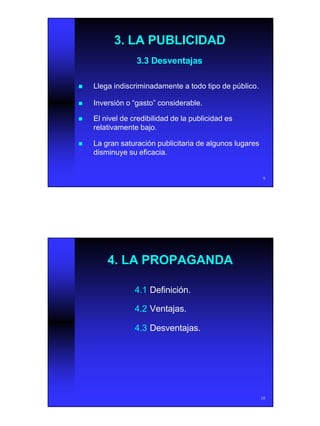 5
9
3. LA PUBLICIDAD3. LA PUBLICIDAD
3.3 Desventajas3.3 Desventajas
nn Llega indiscriminadamente a todo tipo de público.Llega indiscriminadamente a todo tipo de público.
nn Inversión o “gasto” considerable.Inversión o “gasto” considerable.
nn El nivel de credibilidad de la publicidad esEl nivel de credibilidad de la publicidad es
relativamente bajo.relativamente bajo.
nn La gran saturación publicitaria de algunos lugaresLa gran saturación publicitaria de algunos lugares
disminuye su eficacia.disminuye su eficacia.
10
4. LA PROPAGANDA4. LA PROPAGANDA
4.14.1 Definición.Definición.
4.24.2 Ventajas.Ventajas.
4.34.3 Desventajas.Desventajas.
 