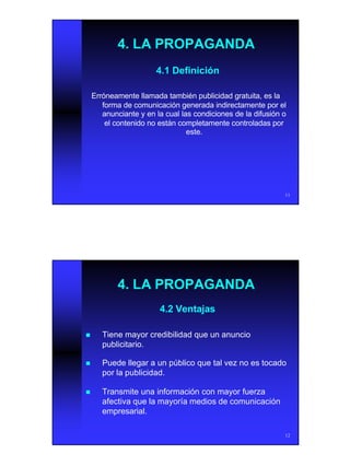 6
11
4. LA PROPAGANDA4. LA PROPAGANDA
4.1 Definición4.1 Definición
Erróneamente llamada también publicidad gratuita, es laErróneamente llamada también publicidad gratuita, es la
forma de comunicación generada indirectamente por elforma de comunicación generada indirectamente por el
anunciante y en la cual las condiciones de la difusión oanunciante y en la cual las condiciones de la difusión o
el contenido no están completamente controladas porel contenido no están completamente controladas por
este.este.
12
4.2 Ventajas4.2 Ventajas
nn Tiene mayor credibilidad que un anuncioTiene mayor credibilidad que un anuncio
publicitario.publicitario.
nn Puede llegar a un público que tal vez no es tocadoPuede llegar a un público que tal vez no es tocado
por la publicidad.por la publicidad.
nn Transmite una información con mayor fuerzaTransmite una información con mayor fuerza
afectiva que la mayoría medios de comunicaciónafectiva que la mayoría medios de comunicación
empresarial.empresarial.
4. LA PROPAGANDA4. LA PROPAGANDA
 