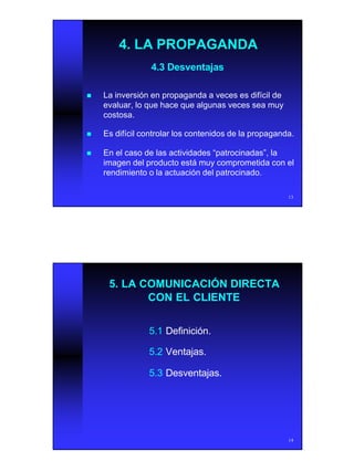 7
13
4.3 Desventajas4.3 Desventajas
nn La inversión en propaganda a veces es difícil deLa inversión en propaganda a veces es difícil de
evaluar, lo que hace que algunas veces sea muyevaluar, lo que hace que algunas veces sea muy
costosa.costosa.
nn Es difícil controlar los contenidos de la propaganda.Es difícil controlar los contenidos de la propaganda.
nn En el caso de las actividades “patrocinadas”, laEn el caso de las actividades “patrocinadas”, la
imagen del producto está muy comprometida con elimagen del producto está muy comprometida con el
rendimiento o la actuación del patrocinado.rendimiento o la actuación del patrocinado.
4. LA PROPAGANDA4. LA PROPAGANDA
14
5. LA COMUNICACIÓN DIRECTA5. LA COMUNICACIÓN DIRECTA
CON EL CLIENTECON EL CLIENTE
5.15.1 Definición.Definición.
5.25.2 Ventajas.Ventajas.
5.35.3 Desventajas.Desventajas.
 
