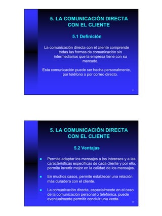 8
15
5.1 Definición5.1 Definición
5. LA COMUNICACIÓN DIRECTA5. LA COMUNICACIÓN DIRECTA
CON EL CLIENTECON EL CLIENTE
La comunicación directa con el cliente comprendeLa comunicación directa con el cliente comprende
todas las formas de comunicación sintodas las formas de comunicación sin
intermediarios que la empresa tiene con suintermediarios que la empresa tiene con su
mercado.mercado.
Esta comunicación puede ser hecha personalmente,Esta comunicación puede ser hecha personalmente,
por teléfono o por correo directo.por teléfono o por correo directo.
16
5.2 Ventajas5.2 Ventajas
5. LA COMUNICACIÓN DIRECTA5. LA COMUNICACIÓN DIRECTA
CON EL CLIENTECON EL CLIENTE
nn Permite adaptar los mensajes a los intereses y a lasPermite adaptar los mensajes a los intereses y a las
características específicas de cada cliente y por ello,características específicas de cada cliente y por ello,
permite invertir mejor en la calidad de los mensajes.permite invertir mejor en la calidad de los mensajes.
nn En muchos casos, permite establecer una relaciónEn muchos casos, permite establecer una relación
más duradera con el cliente.más duradera con el cliente.
nn La comunicación directa, especialmente en el casoLa comunicación directa, especialmente en el caso
de la comunicación personal o telefónica, puedede la comunicación personal o telefónica, puede
eventualmente permitir concluir una venta.eventualmente permitir concluir una venta.
 