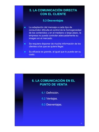 9
17
5.3 Desventajas5.3 Desventajas
5. LA COMUNICACIÓN DIRECTA5. LA COMUNICACIÓN DIRECTA
CON EL CLIENTECON EL CLIENTE
nn La adaptación del mensaje a cada tipo deLa adaptación del mensaje a cada tipo de
consumidor dificulta el control de la homogeneidadconsumidor dificulta el control de la homogeneidad
de los contenidos y en el mediano o largo plazo, lade los contenidos y en el mediano o largo plazo, la
empresa no pueda controlar adecuadamente suempresa no pueda controlar adecuadamente su
imagen en el mercado.imagen en el mercado.
nn Se requiere disponer de mucha información de losSe requiere disponer de mucha información de los
clientes a los que se quiere llegar.clientes a los que se quiere llegar.
nn Su eficacia es grande, al igual que lo puede ser suSu eficacia es grande, al igual que lo puede ser su
costo.costo.
18
6. LA COMUNICACIÓN EN EL6. LA COMUNICACIÓN EN EL
PUNTO DE VENTAPUNTO DE VENTA
6.16.1 Definición.Definición.
6.26.2 Ventajas.Ventajas.
6.36.3 Desventajas.Desventajas.
 