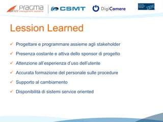 Lession Learned
 Progettare e programmare assieme agli stakeholder
 Presenza costante e attiva dello sponsor di progetto
 Attenzione all’esperienza d’uso dell’utente
 Accurata formazione del personale sulle procedure
 Supporto al cambiamento
 Disponibilità di sistemi service oriented
 