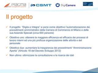 Il progetto
 Il progetto “Digita e Integra” si pone come obiettivo l’automatizzazione dei
procedimenti amministrativi della Camera di Commercio di Milano e delle
sue Aziende Speciali (circa 600 persone)
 Obiettivo uno: ottenere la maggiore efficienza ed efficacia dei processi di
lavoro interni ed una più proficua organizzazione delle attività e del
personale
 Obiettivo due: aumentare la trasparenza dei procedimenti “Amministrazione
Aperta” (Articolo 18 del Decreto Sviluppo 2012)
 Non ultimo: ottimizzare la consultazione e la ricerca dei dati
 